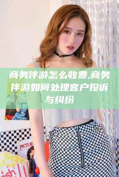 长春商务伴游怎么收费,商务伴游如何处理客户投诉与纠纷