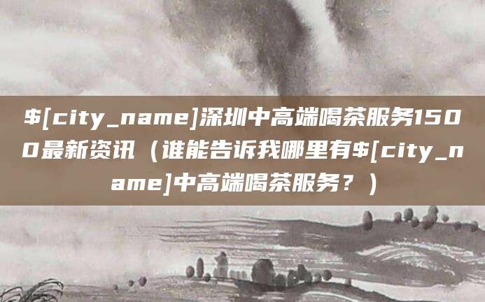 长春深圳中高端喝茶服务1500最新资讯（谁能告诉我哪里有长春中高端喝茶服务？）