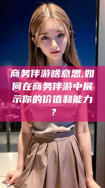 长春商务伴游啥意思,如何在商务伴游中展示你的价值和能力？